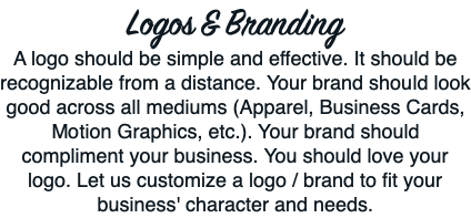 Logos & Branding A logo should be simple and effective. It should be recognizable from a distance. Your brand should look good across all mediums (Apparel, Business Cards, Motion Graphics, etc.). Your brand should compliment your business. You should love your logo. Let us customize a logo / brand to fit your business' character and needs. 